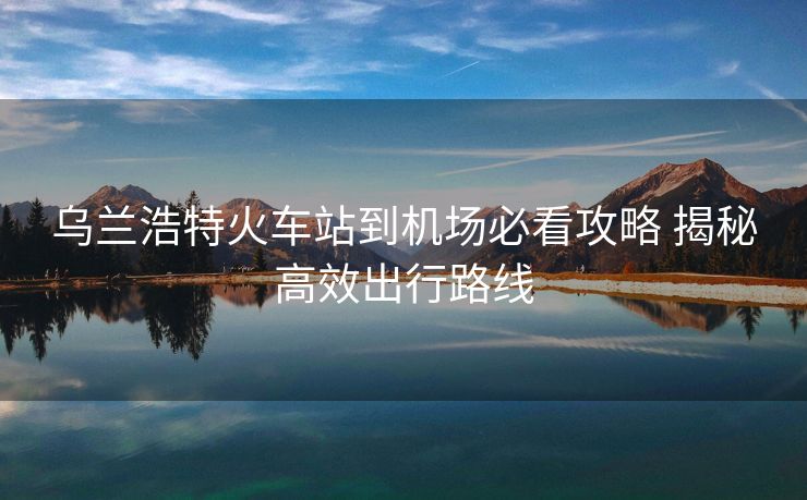 乌兰浩特火车站到机场必看攻略 揭秘高效出行路线 乌兰浩特火车站到机场必看攻略 揭秘高效出行路线