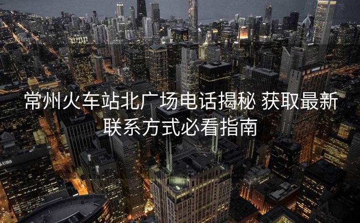 常州火车站北广场电话揭秘 获取最新联系方式必看指南