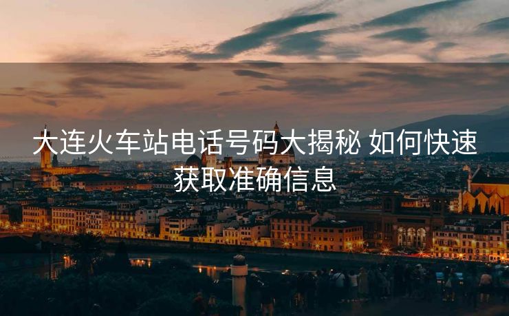 大连火车站电话号码大揭秘 如何快速获取准确信息