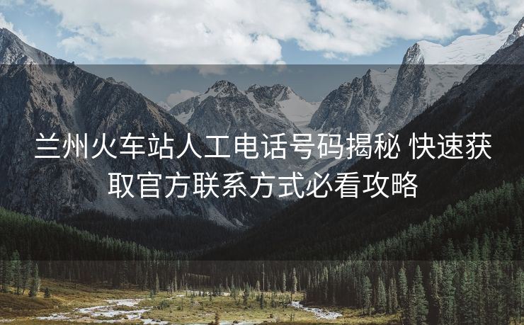 兰州火车站人工电话号码揭秘 快速获取官方联系方式必看攻略