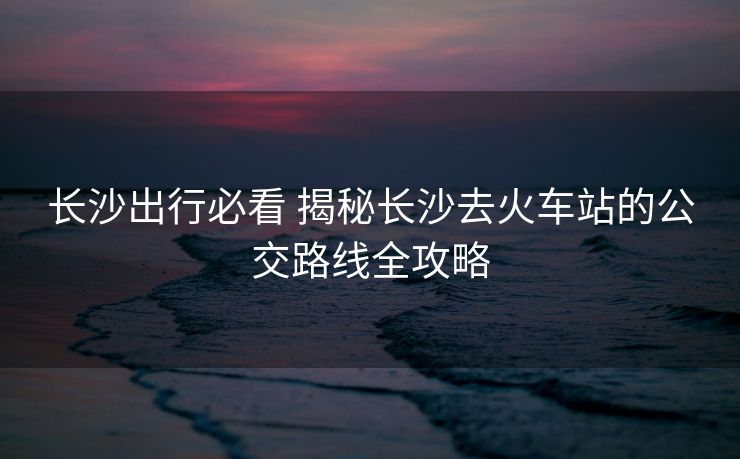 长沙出行必看 揭秘长沙去火车站的公交路线全攻略