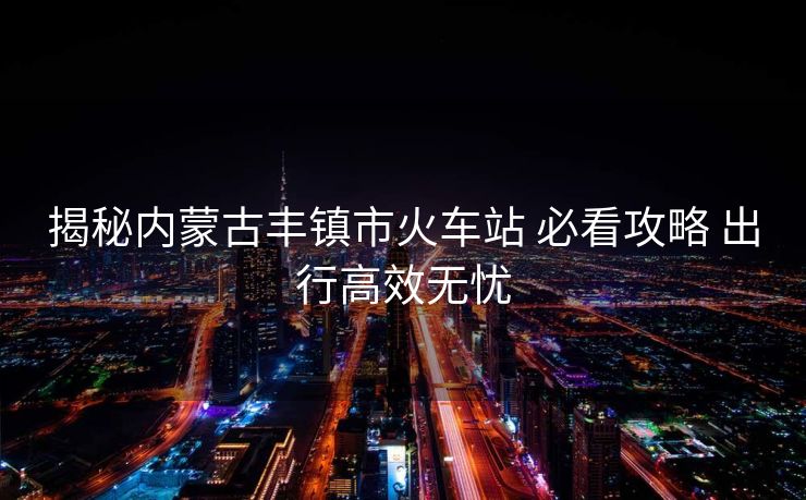 揭秘内蒙古丰镇市火车站 必看攻略 出行高效无忧