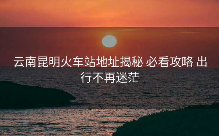 云南昆明火车站地址揭秘 必看攻略 出行不再迷茫