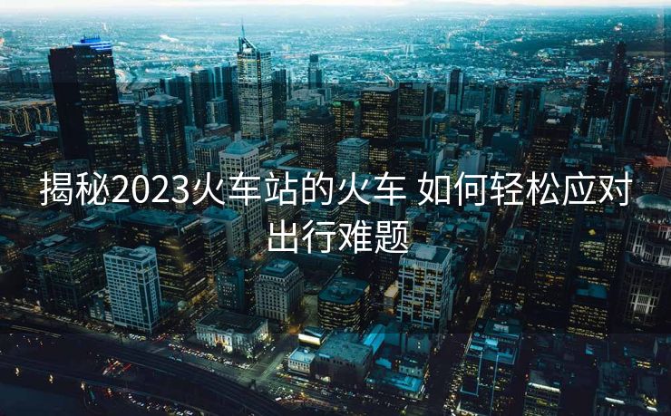 揭秘2023火车站的火车 如何轻松应对出行难题