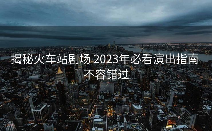 揭秘火车站剧场 2023年必看演出指南 不容错过