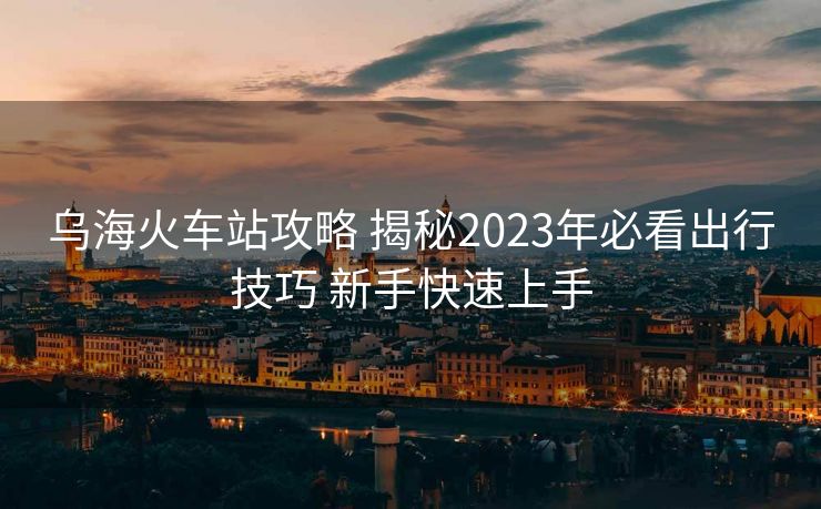乌海火车站攻略 揭秘2023年必看出行技巧 新手快速上手