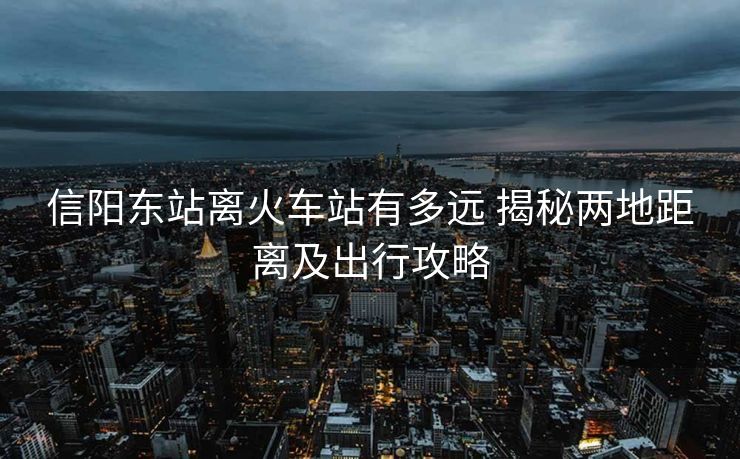 信阳东站离火车站有多远 揭秘两地距离及出行攻略 信阳东站离火车站有多远 揭秘两地距离及出行攻略
