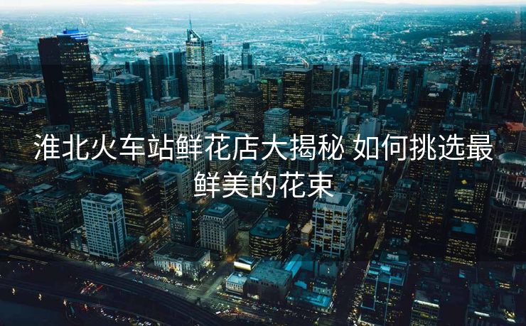 淮北火车站鲜花店大揭秘 如何挑选最鲜美的花束