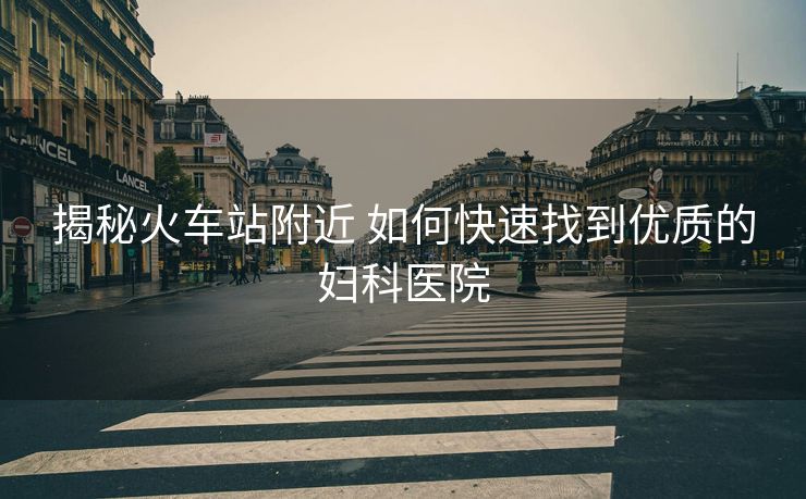 揭秘火车站附近 如何快速找到优质的妇科医院