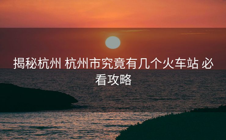 揭秘杭州 杭州市究竟有几个火车站 必看攻略