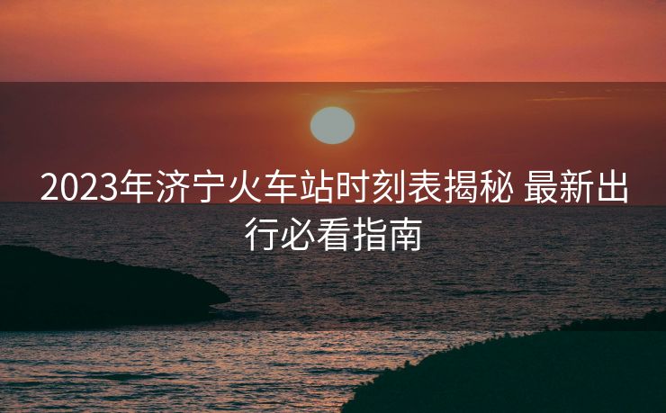 2023年济宁火车站时刻表揭秘 最新出行必看指南