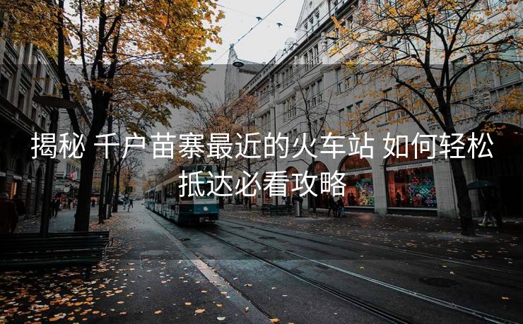 揭秘 千户苗寨最近的火车站 如何轻松抵达必看攻略