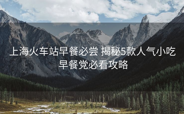 上海火车站早餐必尝 揭秘5款人气小吃 早餐党必看攻略