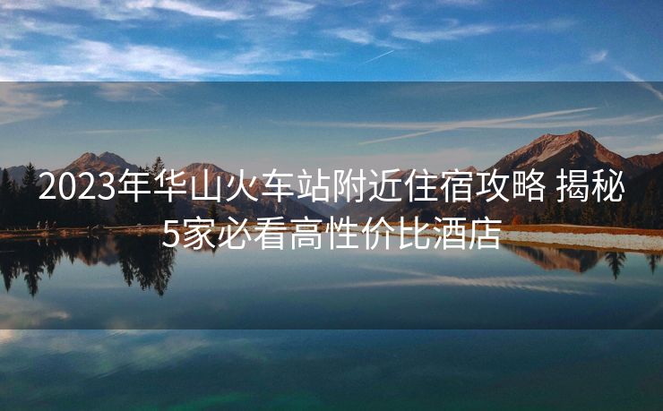 2023年华山火车站附近住宿攻略 揭秘5家必看高性价比酒店