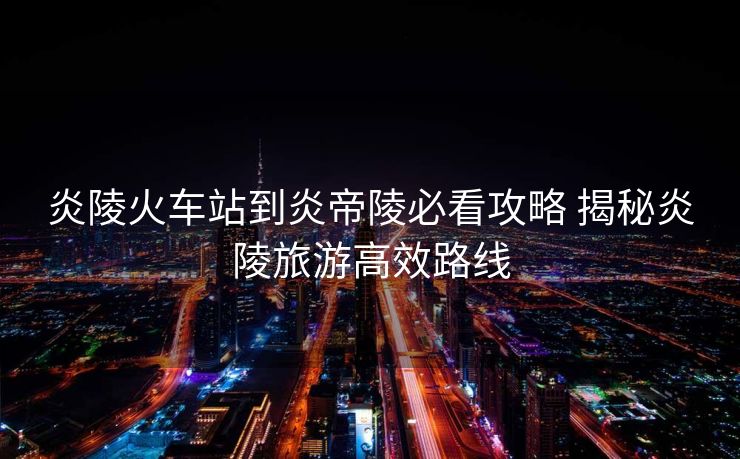 炎陵火车站到炎帝陵必看攻略 揭秘炎陵旅游高效路线