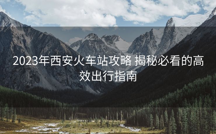 2023年西安火车站攻略 揭秘必看的高效出行指南