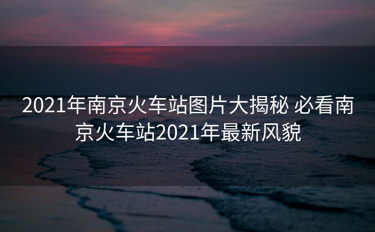 2021年南京火车站图片大揭秘 必看南京火车站2021年最新风貌