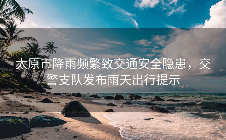 太原市降雨频繁致交通安全隐患，交警支队发布雨天出行提示