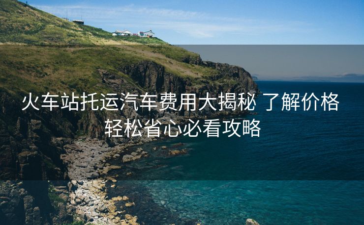 火车站托运汽车费用大揭秘 了解价格 轻松省心必看攻略