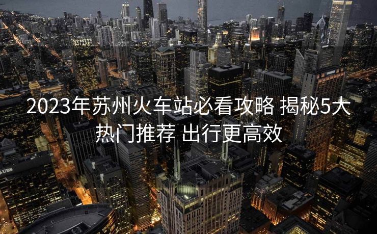 2023年苏州火车站必看攻略 揭秘5大热门推荐 出行更高效