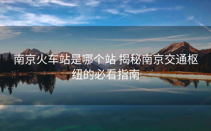 南京火车站是哪个站 揭秘南京交通枢纽的必看指南