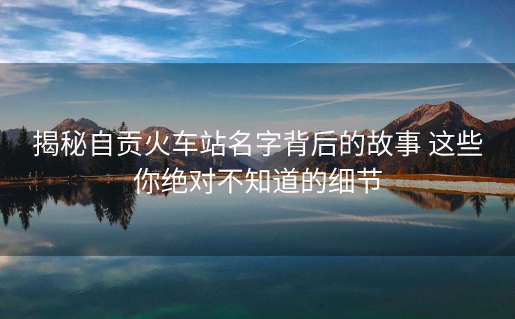 揭秘自贡火车站名字背后的故事 这些你绝对不知道的细节 揭秘自贡火车站名字背后的故事 这些你绝对不知道的细节