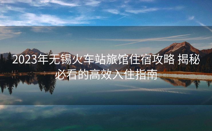 2023年无锡火车站旅馆住宿攻略 揭秘必看的高效入住指南