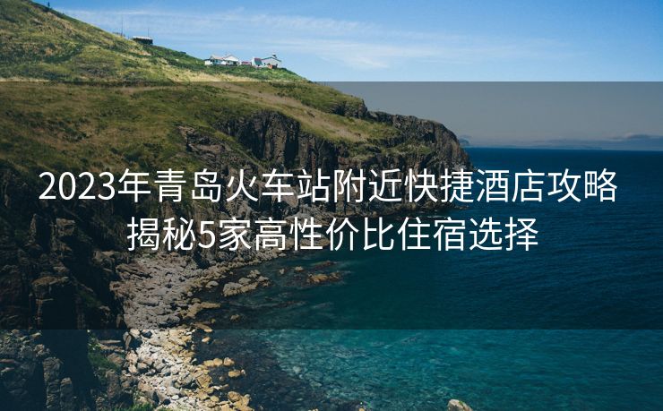 2023年青岛火车站附近快捷酒店攻略 揭秘5家高性价比住宿选择