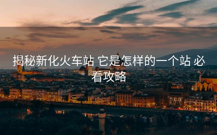 揭秘新化火车站 它是怎样的一个站 必看攻略