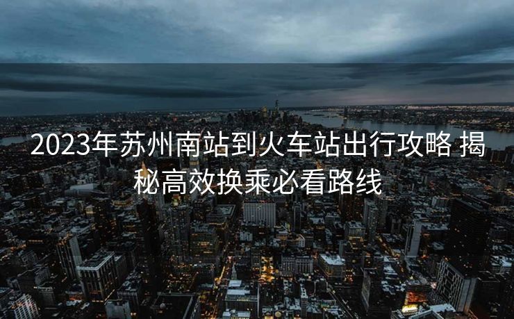 2023年苏州南站到火车站出行攻略 揭秘高效换乘必看路线