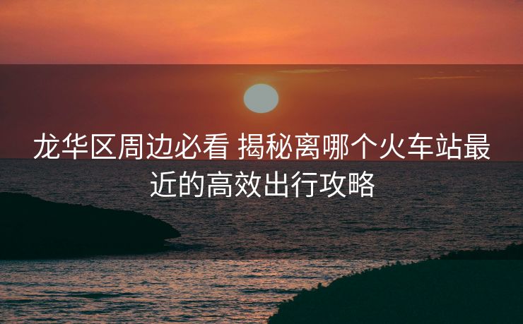 龙华区周边必看 揭秘离哪个火车站最近的高效出行攻略