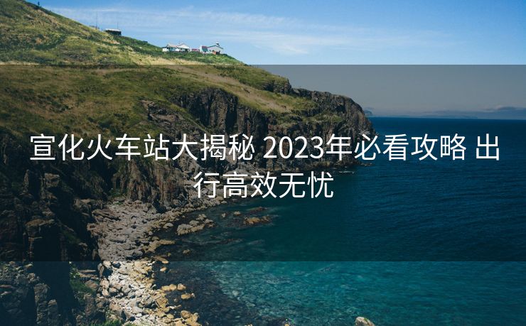 宣化火车站大揭秘 2023年必看攻略 出行高效无忧