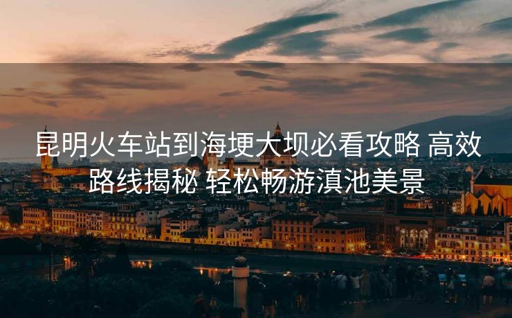 昆明火车站到海埂大坝必看攻略 高效路线揭秘 轻松畅游滇池美景