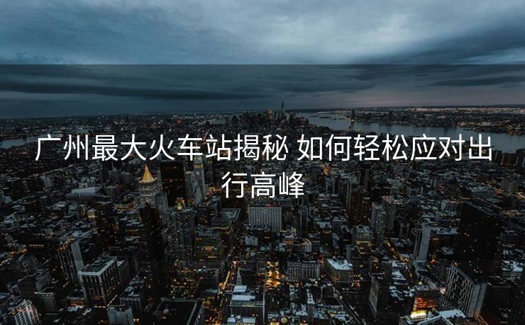 广州最大火车站揭秘 如何轻松应对出行高峰