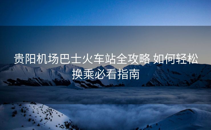贵阳机场巴士火车站全攻略 如何轻松换乘必看指南