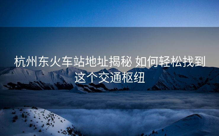 杭州东火车站地址揭秘 如何轻松找到这个交通枢纽