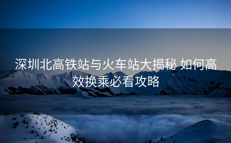 深圳北高铁站与火车站大揭秘 如何高效换乘必看攻略