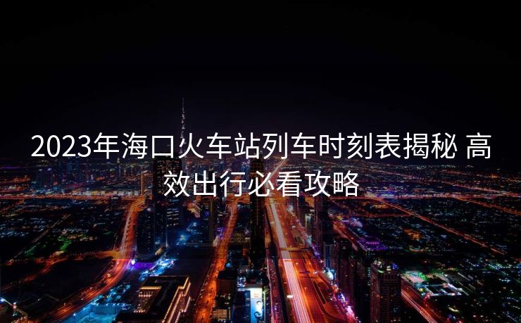 2023年海口火车站列车时刻表揭秘 高效出行必看攻略