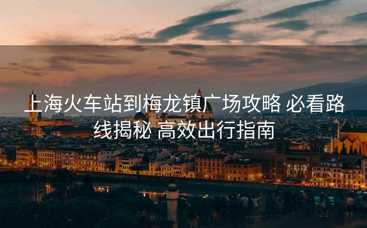 上海火车站到梅龙镇广场攻略 必看路线揭秘 高效出行指南