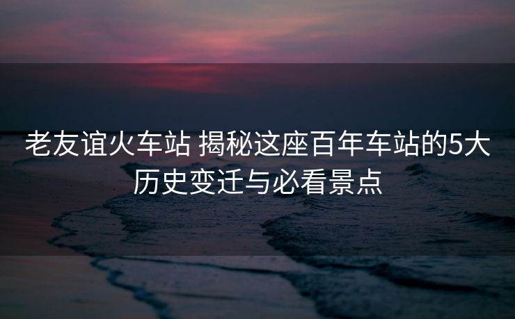 老友谊火车站 揭秘这座百年车站的5大历史变迁与必看景点