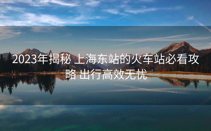 2023年揭秘 上海东站的火车站必看攻略 出行高效无忧