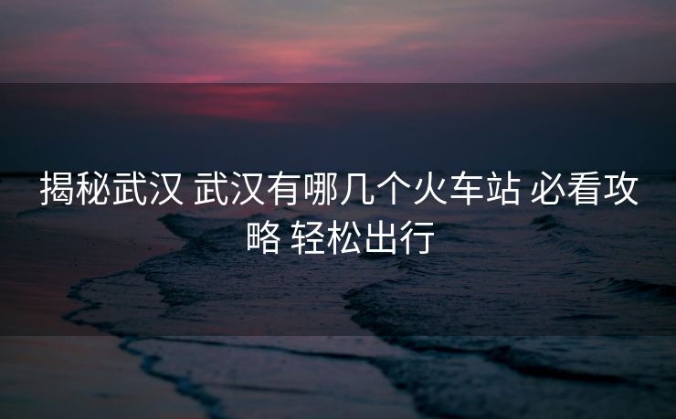 揭秘武汉 武汉有哪几个火车站 必看攻略 轻松出行