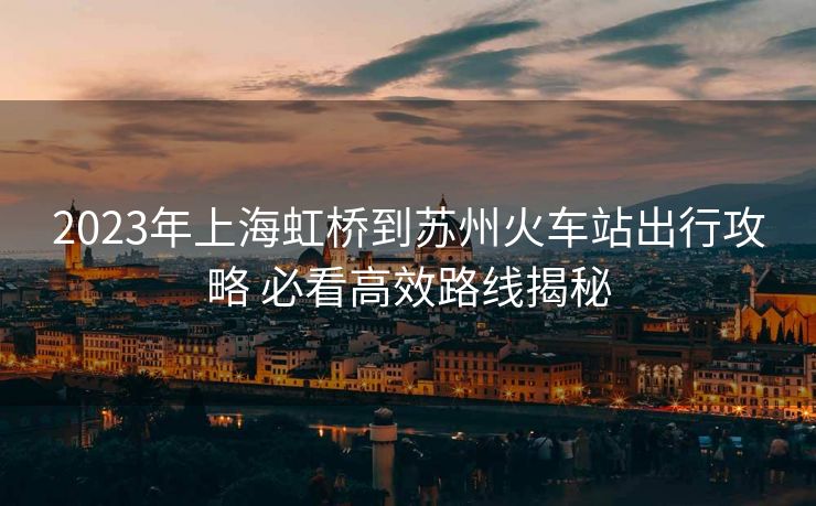 2023年上海虹桥到苏州火车站出行攻略 必看高效路线揭秘