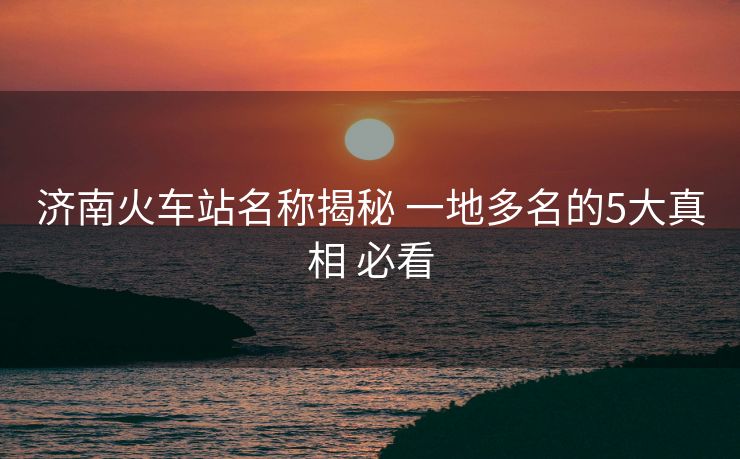 济南火车站名称揭秘 一地多名的5大真相 必看