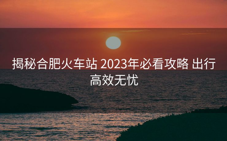 揭秘合肥火车站 2023年必看攻略 出行高效无忧