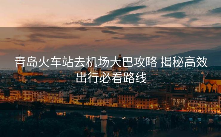 青岛火车站去机场大巴攻略 揭秘高效出行必看路线