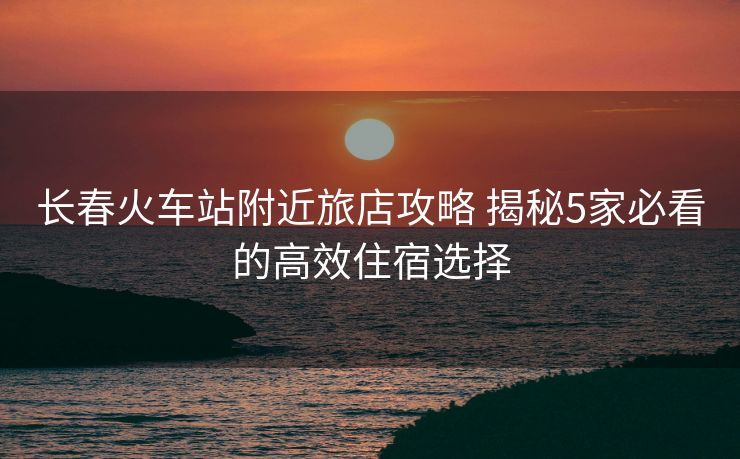 长春火车站附近旅店攻略 揭秘5家必看的高效住宿选择