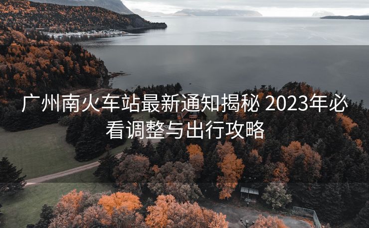 广州南火车站最新通知揭秘 2023年必看调整与出行攻略