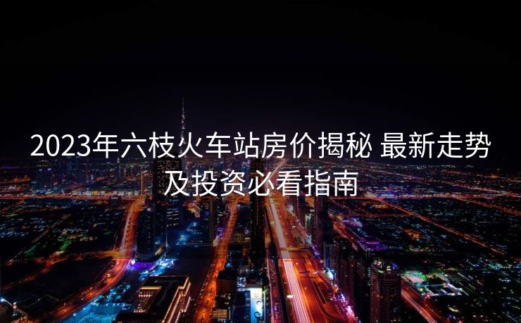 2023年六枝火车站房价揭秘 最新走势及投资必看指南