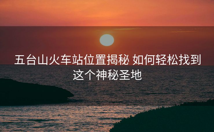 五台山火车站位置揭秘 如何轻松找到这个神秘圣地